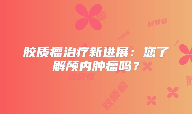 胶质瘤治疗新进展：您了解颅内肿瘤吗？