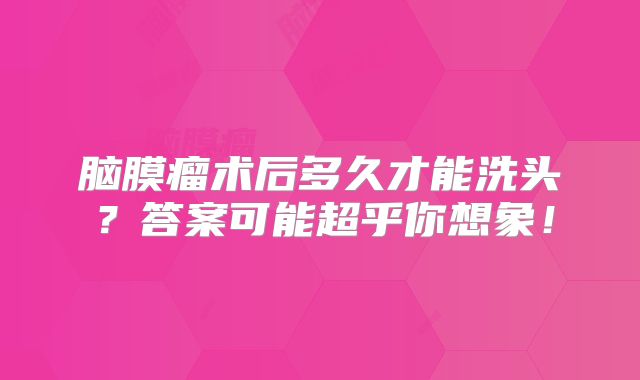 脑膜瘤术后多久才能洗头？答案可能超乎你想象！