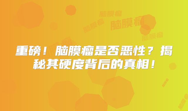 重磅！脑膜瘤是否恶性？揭秘其硬度背后的真相！