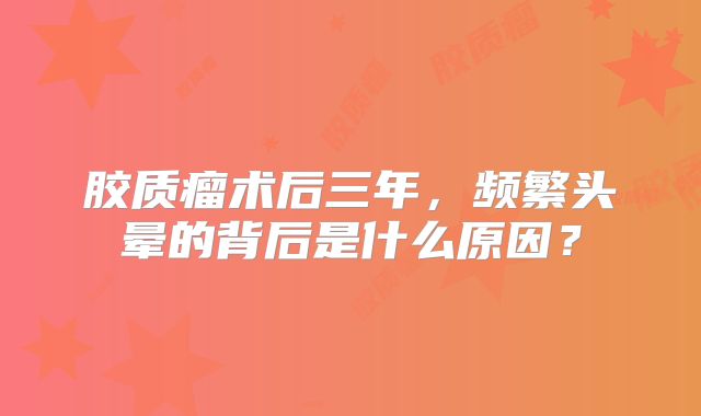 胶质瘤术后三年，频繁头晕的背后是什么原因？