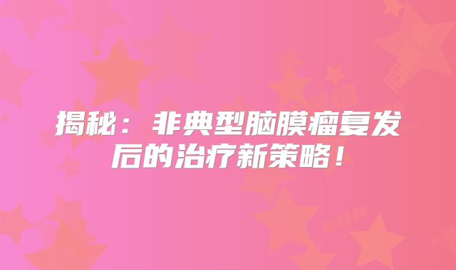 揭秘：非典型脑膜瘤复发后的治疗新策略！