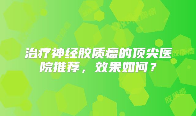 治疗神经胶质瘤的顶尖医院推荐，效果如何？
