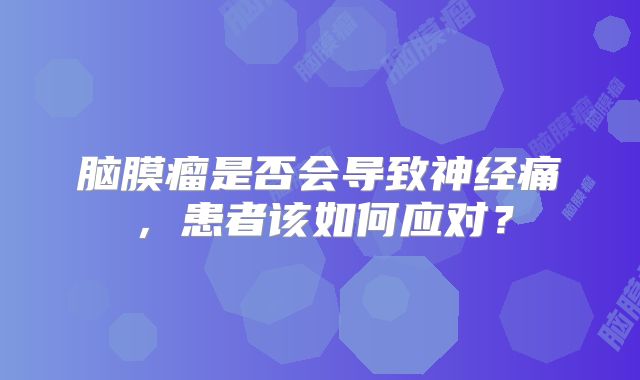 脑膜瘤是否会导致神经痛，患者该如何应对？