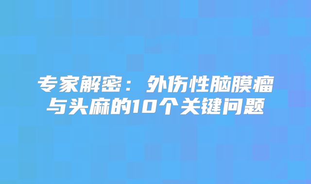 专家解密：外伤性脑膜瘤与头麻的10个关键问题