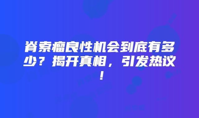 脊索瘤良性机会到底有多少？揭开真相，引发热议！