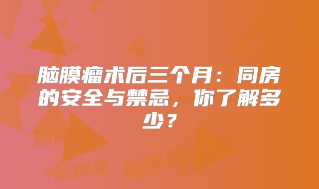 脑膜瘤术后三个月：同房的安全与禁忌，你了解多少？