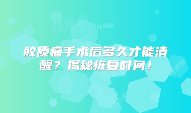 胶质瘤手术后多久才能清醒？揭秘恢复时间！