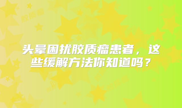 头晕困扰胶质瘤患者，这些缓解方法你知道吗？