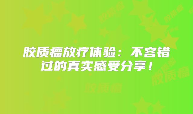 胶质瘤放疗体验：不容错过的真实感受分享！