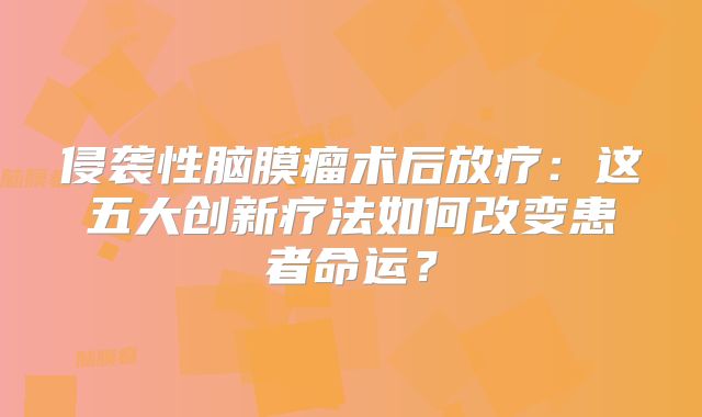 侵袭性脑膜瘤术后放疗：这五大创新疗法如何改变患者命运？