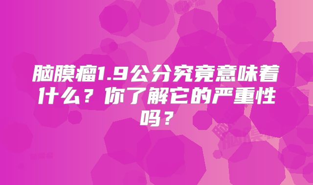 脑膜瘤1.9公分究竟意味着什么？你了解它的严重性吗？
