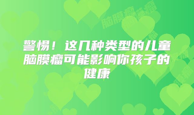 警惕！这几种类型的儿童脑膜瘤可能影响你孩子的健康