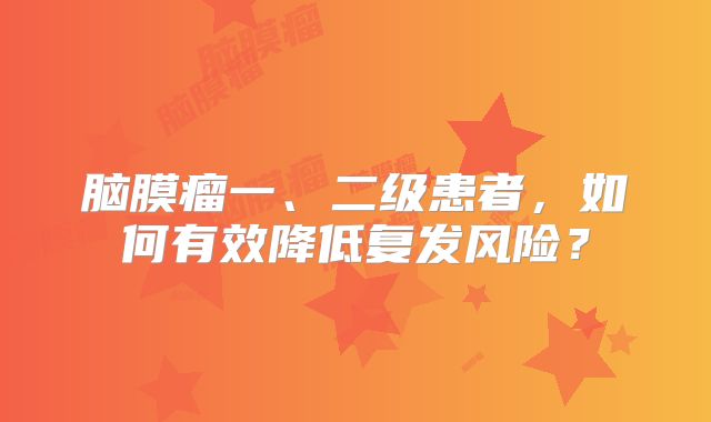 脑膜瘤一、二级患者，如何有效降低复发风险？