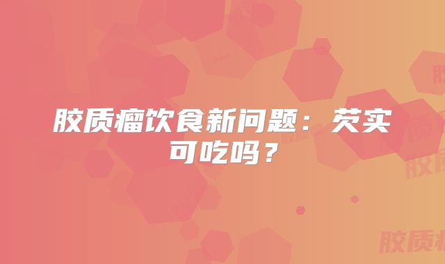 胶质瘤饮食新问题：芡实可吃吗？