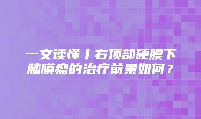 一文读懂丨右顶部硬膜下脑膜瘤的治疗前景如何？