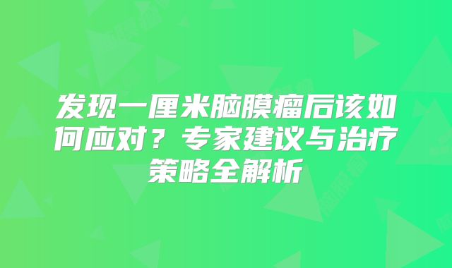 发现一厘米脑膜瘤后该如何应对？专家建议与治疗策略全解析