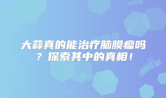 大蒜真的能治疗脑膜瘤吗？探索其中的真相！