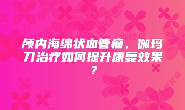 颅内海绵状血管瘤，伽玛刀治疗如何提升康复效果？