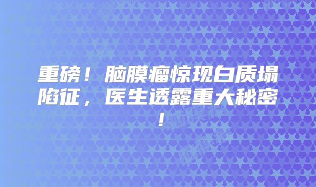 重磅！脑膜瘤惊现白质塌陷征，医生透露重大秘密！