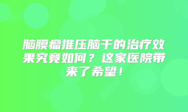 脑膜瘤推压脑干的治疗效果究竟如何？这家医院带来了希望！