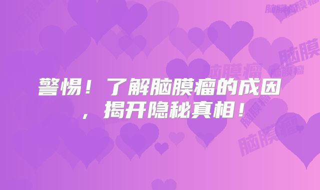 警惕！了解脑膜瘤的成因，揭开隐秘真相！