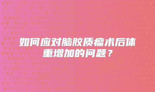 如何应对脑胶质瘤术后体重增加的问题？