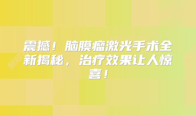 震撼！脑膜瘤激光手术全新揭秘，治疗效果让人惊喜！