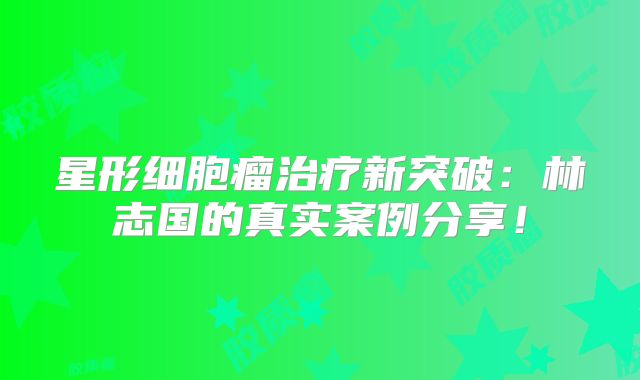 星形细胞瘤治疗新突破：林志国的真实案例分享！