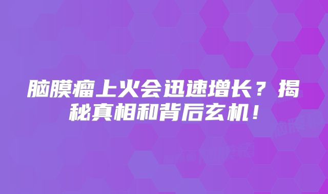 脑膜瘤上火会迅速增长？揭秘真相和背后玄机！