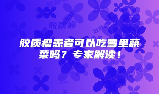 胶质瘤患者可以吃雪里蕻菜吗？专家解读！