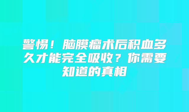 警惕！脑膜瘤术后积血多久才能完全吸收？你需要知道的真相