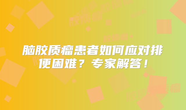 脑胶质瘤患者如何应对排便困难？专家解答！