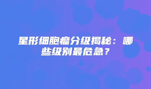 星形细胞瘤分级揭秘：哪些级别最危急？