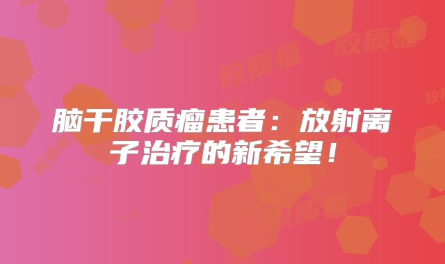 脑干胶质瘤患者：放射离子治疗的新希望！