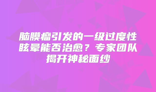 脑膜瘤引发的一级过度性眩晕能否治愈？专家团队揭开神秘面纱