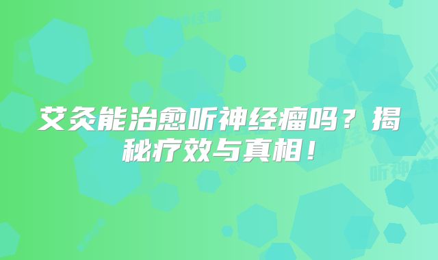 艾灸能治愈听神经瘤吗？揭秘疗效与真相！