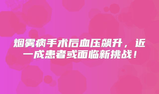 烟雾病手术后血压飙升，近一成患者或面临新挑战！