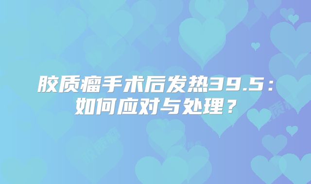 胶质瘤手术后发热39.5：如何应对与处理？