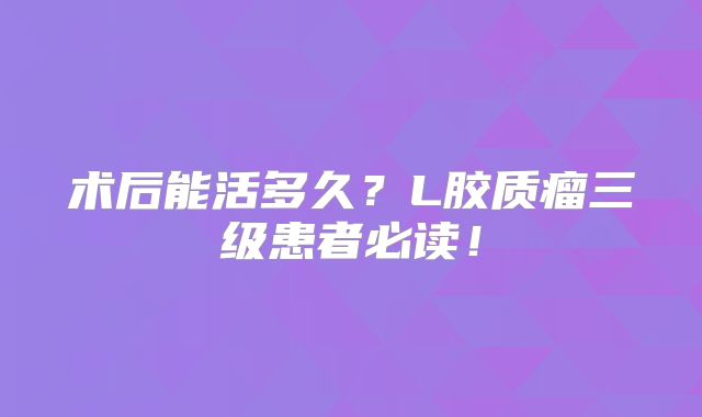 术后能活多久？L胶质瘤三级患者必读！