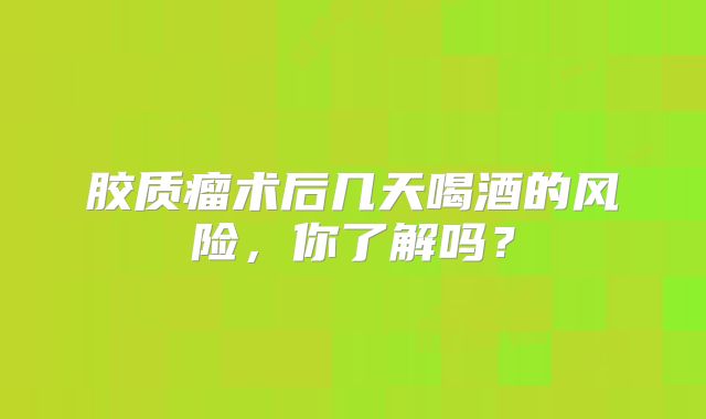 胶质瘤术后几天喝酒的风险，你了解吗？