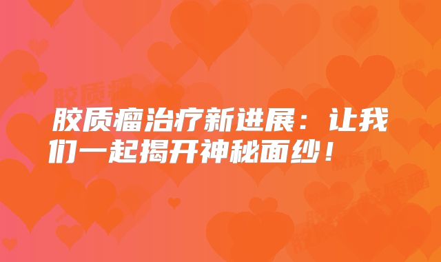 胶质瘤治疗新进展：让我们一起揭开神秘面纱！  