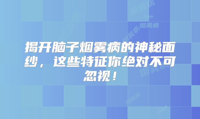 揭开脑子烟雾病的神秘面纱，这些特征你绝对不可忽视！