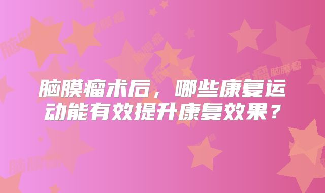 脑膜瘤术后，哪些康复运动能有效提升康复效果？