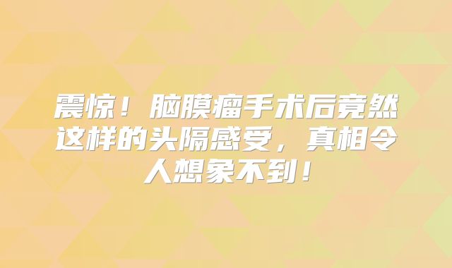 震惊！脑膜瘤手术后竟然这样的头隔感受，真相令人想象不到！