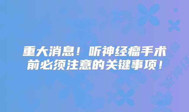 重大消息！听神经瘤手术前必须注意的关键事项！