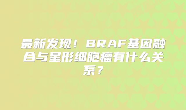 最新发现！BRAF基因融合与星形细胞瘤有什么关系？