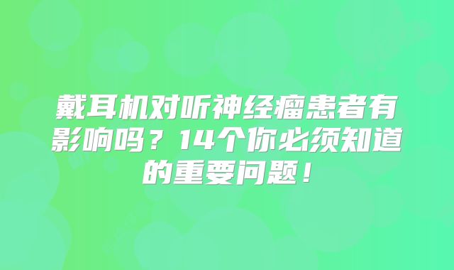 戴耳机对听神经瘤患者有影响吗？14个你必须知道的重要问题！