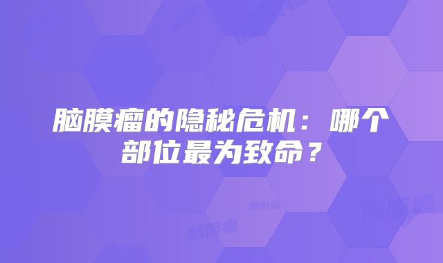 脑膜瘤的隐秘危机：哪个部位最为致命？