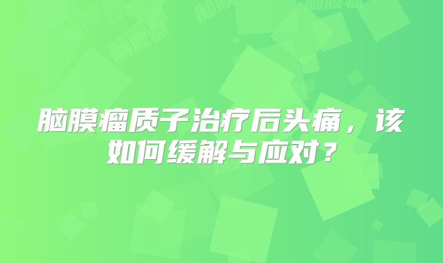 脑膜瘤质子治疗后头痛，该如何缓解与应对？