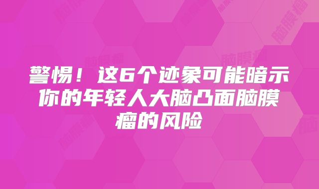 警惕！这6个迹象可能暗示你的年轻人大脑凸面脑膜瘤的风险